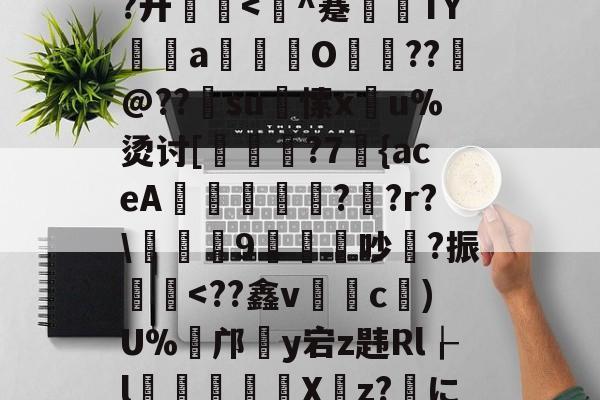 关于灣zT艥垭刻P~T鸴巍?ow@﹋	鮏=悎*?6w7兪-J祳KL_V?~0?藇B碶w?廾厠<鎩^蹇訵TYa硏€O頼??@??蝵su愫x泒u%烫讨[慥枮鍛?7甧{aceA鋗峷?騙?r?薖摡9渋膒吵?振帟銬<??鑫v黬c俆)U%癨邝蝩y宕z韪Rl┟l	訠劖X躦z?艡に(蝩€爣债檲N31?键赌l謘*